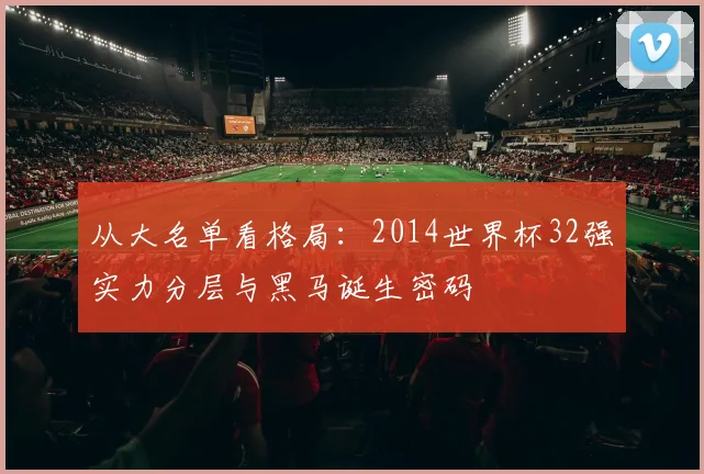 从大名单看格局:2014世界杯32强实力分层与黑马诞生密码
