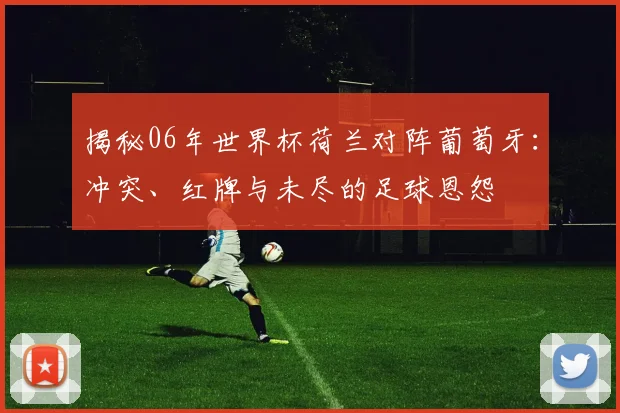 揭秘06年世界杯荷兰对阵葡萄牙:冲突、红牌与未尽的足球恩怨