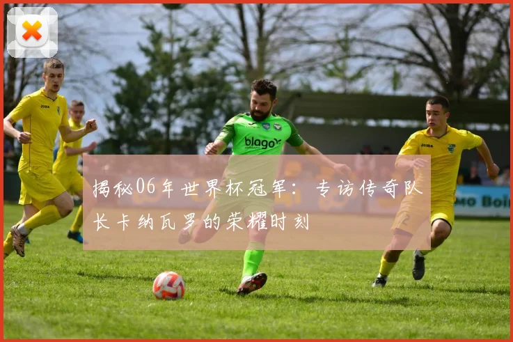 揭秘06年世界杯冠军:专访传奇队长卡纳瓦罗的荣耀时刻