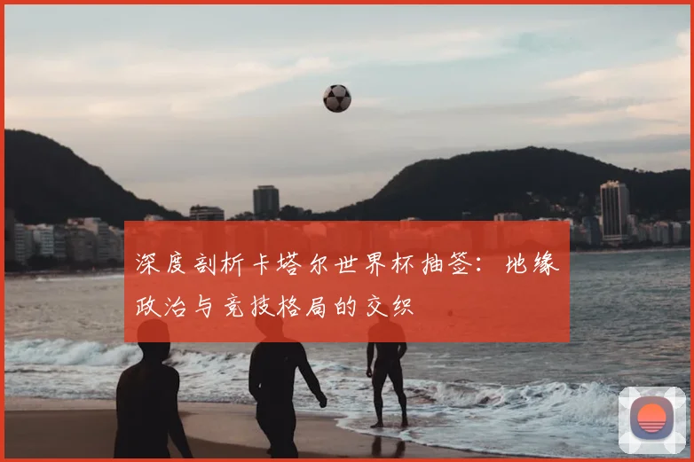 深度剖析卡塔尔世界杯抽签:地缘政治与竞技格局的交织