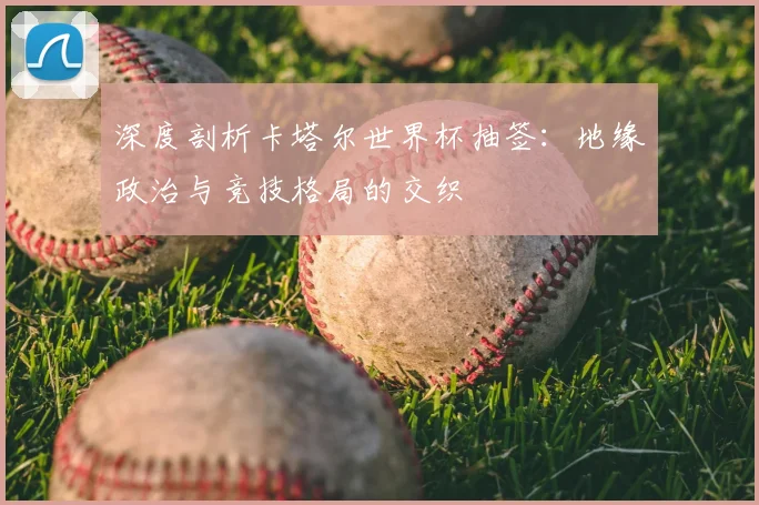深度剖析卡塔尔世界杯抽签：地缘政治与竞技格局的交织