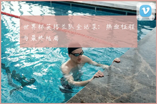 世界杯英格兰队全记录:热血征程与最终结局