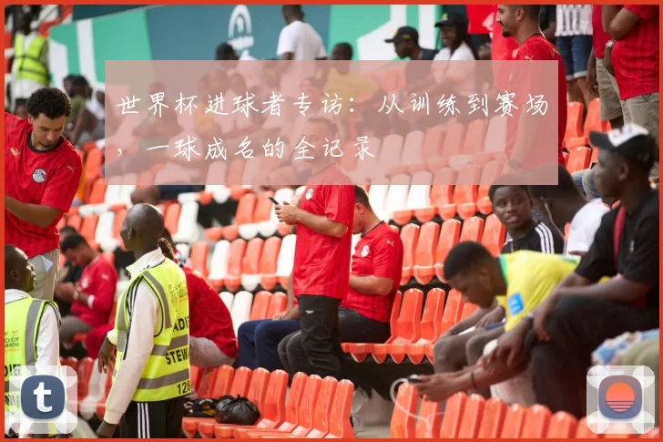 世界杯进球者专访:从训练到赛场,一球成名的全记录