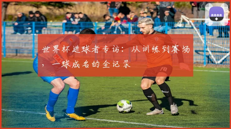 世界杯进球者专访:从训练到赛场,一球成名的全记录