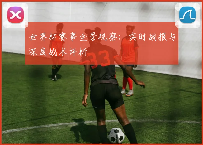 世界杯赛事全景观察：实时战报与深度战术评析