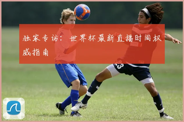 独家专访：世界杯最新直播时间权威指南