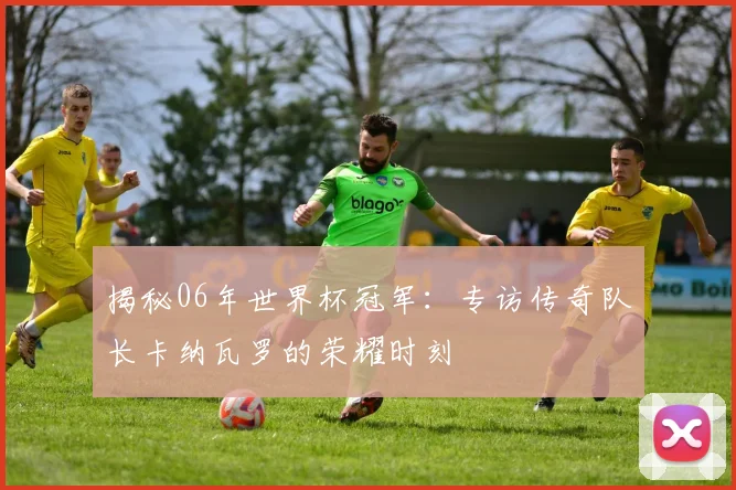 揭秘06年世界杯冠军:专访传奇队长卡纳瓦罗的荣耀时刻